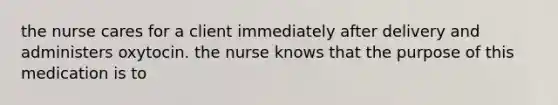 the nurse cares for a client immediately after delivery and administers oxytocin. the nurse knows that the purpose of this medication is to