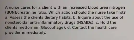 A nurse cares for a client with an increased blood urea nitrogen (BUN)/creatinine ratio. Which action should the nurse take first? a. Assess the clients dietary habits. b. Inquire about the use of nonsteroidal anti-inflammatory drugs (NSAIDs). c. Hold the clients metformin (Glucophage). d. Contact the health care provider immediately.