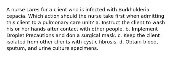 A nurse cares for a client who is infected with Burkholderia cepacia. Which action should the nurse take first when admitting this client to a pulmonary care unit? a. Instruct the client to wash his or her hands after contact with other people. b. Implement Droplet Precautions and don a surgical mask. c. Keep the client isolated from other clients with cystic fibrosis. d. Obtain blood, sputum, and urine culture specimens.