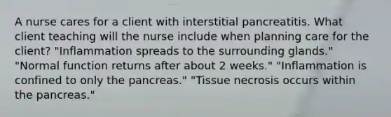 A nurse cares for a client with interstitial pancreatitis. What client teaching will the nurse include when planning care for the client? "Inflammation spreads to the surrounding glands." "Normal function returns after about 2 weeks." "Inflammation is confined to only the pancreas." "Tissue necrosis occurs within the pancreas."