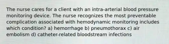 The nurse cares for a client with an intra-arterial blood pressure monitoring device. The nurse recognizes the most preventable complication associated with hemodynamic monitoring includes which condition? a) hemorrhage b) pneumothorax c) air embolism d) catheter-related bloodstream infections