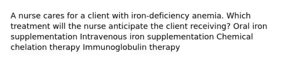 A nurse cares for a client with iron-deficiency anemia. Which treatment will the nurse anticipate the client receiving? Oral iron supplementation Intravenous iron supplementation Chemical chelation therapy Immunoglobulin therapy