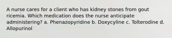 A nurse cares for a client who has kidney stones from gout ricemia. Which medication does the nurse anticipate administering? a. Phenazopyridine b. Doxycyline c. Tolterodine d. Allopurinol