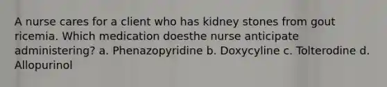 A nurse cares for a client who has kidney stones from gout ricemia. Which medication doesthe nurse anticipate administering? a. Phenazopyridine b. Doxycyline c. Tolterodine d. Allopurinol