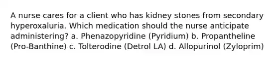 A nurse cares for a client who has kidney stones from secondary hyperoxaluria. Which medication should the nurse anticipate administering? a. Phenazopyridine (Pyridium) b. Propantheline (Pro-Banthine) c. Tolterodine (Detrol LA) d. Allopurinol (Zyloprim)