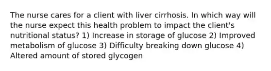 The nurse cares for a client with liver cirrhosis. In which way will the nurse expect this health problem to impact the client's nutritional status? 1) Increase in storage of glucose 2) Improved metabolism of glucose 3) Difficulty breaking down glucose 4) Altered amount of stored glycogen