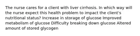 The nurse cares for a client with liver cirrhosis. In which way will the nurse expect this health problem to impact the client's nutritional status? Increase in storage of glucose Improved metabolism of glucose Difficulty breaking down glucose Altered amount of stored glycogen