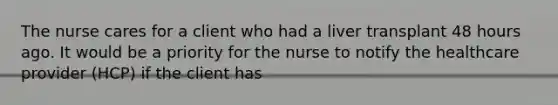 The nurse cares for a client who had a liver transplant 48 hours ago. It would be a priority for the nurse to notify the healthcare provider (HCP) if the client has