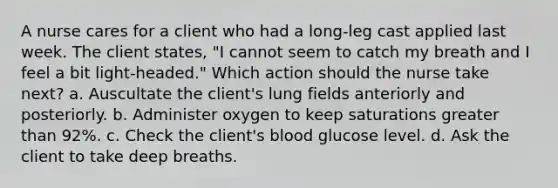 A nurse cares for a client who had a long-leg cast applied last week. The client states, "I cannot seem to catch my breath and I feel a bit light-headed." Which action should the nurse take next? a. Auscultate the client's lung fields anteriorly and posteriorly. b. Administer oxygen to keep saturations greater than 92%. c. Check the client's blood glucose level. d. Ask the client to take deep breaths.