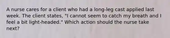 A nurse cares for a client who had a long-leg cast applied last week. The client states, "I cannot seem to catch my breath and I feel a bit light-headed." Which action should the nurse take next?