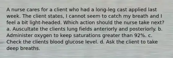 A nurse cares for a client who had a long-leg cast applied last week. The client states, I cannot seem to catch my breath and I feel a bit light-headed. Which action should the nurse take next? a. Auscultate the clients lung fields anteriorly and posteriorly. b. Administer oxygen to keep saturations greater than 92%. c. Check the clients blood glucose level. d. Ask the client to take deep breaths.