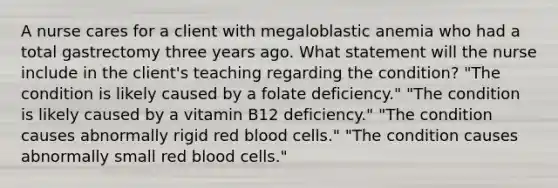 A nurse cares for a client with megaloblastic anemia who had a total gastrectomy three years ago. What statement will the nurse include in the client's teaching regarding the condition? "The condition is likely caused by a folate deficiency." "The condition is likely caused by a vitamin B12 deficiency." "The condition causes abnormally rigid red blood cells." "The condition causes abnormally small red blood cells."