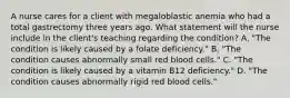 A nurse cares for a client with megaloblastic anemia who had a total gastrectomy three years ago. What statement will the nurse include in the client's teaching regarding the condition? A. "The condition is likely caused by a folate deficiency." B. "The condition causes abnormally small red blood cells." C. "The condition is likely caused by a vitamin B12 deficiency." D. "The condition causes abnormally rigid red blood cells."