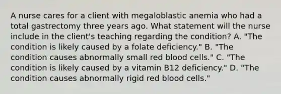 A nurse cares for a client with megaloblastic anemia who had a total gastrectomy three years ago. What statement will the nurse include in the client's teaching regarding the condition? A. "The condition is likely caused by a folate deficiency." B. "The condition causes abnormally small red blood cells." C. "The condition is likely caused by a vitamin B12 deficiency." D. "The condition causes abnormally rigid red blood cells."