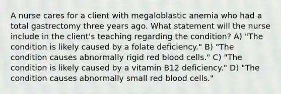 A nurse cares for a client with megaloblastic anemia who had a total gastrectomy three years ago. What statement will the nurse include in the client's teaching regarding the condition? A) "The condition is likely caused by a folate deficiency." B) "The condition causes abnormally rigid red blood cells." C) "The condition is likely caused by a vitamin B12 deficiency." D) "The condition causes abnormally small red blood cells."