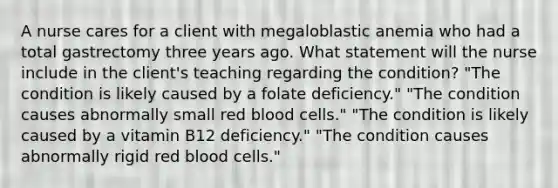 A nurse cares for a client with megaloblastic anemia who had a total gastrectomy three years ago. What statement will the nurse include in the client's teaching regarding the condition? "The condition is likely caused by a folate deficiency." "The condition causes abnormally small red blood cells." "The condition is likely caused by a vitamin B12 deficiency." "The condition causes abnormally rigid red blood cells."