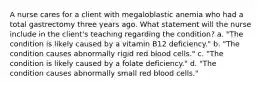 A nurse cares for a client with megaloblastic anemia who had a total gastrectomy three years ago. What statement will the nurse include in the client's teaching regarding the condition? a. "The condition is likely caused by a vitamin B12 deficiency." b. "The condition causes abnormally rigid red blood cells." c. "The condition is likely caused by a folate deficiency." d. "The condition causes abnormally small red blood cells."