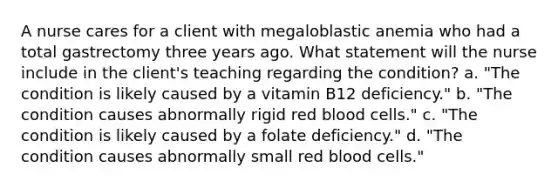 A nurse cares for a client with megaloblastic anemia who had a total gastrectomy three years ago. What statement will the nurse include in the client's teaching regarding the condition? a. "The condition is likely caused by a vitamin B12 deficiency." b. "The condition causes abnormally rigid red blood cells." c. "The condition is likely caused by a folate deficiency." d. "The condition causes abnormally small red blood cells."