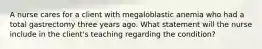 A nurse cares for a client with megaloblastic anemia who had a total gastrectomy three years ago. What statement will the nurse include in the client's teaching regarding the condition?