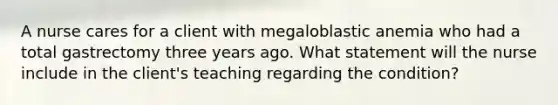 A nurse cares for a client with megaloblastic anemia who had a total gastrectomy three years ago. What statement will the nurse include in the client's teaching regarding the condition?