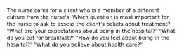 The nurse cares for a client who is a member of a different culture from the nurse's. Which question is most important for the nurse to ask to assess the client's beliefs about treatment? "What are your expectations about being in the hospital?" "What do you eat for breakfast?" "How do you feel about being in the hospital?" "What do you believe about health care?"