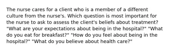 The nurse cares for a client who is a member of a different culture from the nurse's. Which question is most important for the nurse to ask to assess the client's beliefs about treatment? "What are your expectations about being in the hospital?" "What do you eat for breakfast?" "How do you feel about being in the hospital?" "What do you believe about health care?"