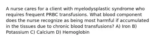 A nurse cares for a client with myelodysplastic syndrome who requires frequent PRBC transfusions. What blood component does the nurse recognize as being most harmful if accumulated in the tissues due to chronic blood transfusions? A) Iron B) Potassium C) Calcium D) Hemoglobin