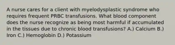 A nurse cares for a client with myelodysplastic syndrome who requires frequent PRBC transfusions. What blood component does the nurse recognize as being most harmful if accumulated in the tissues due to chronic blood transfusions? A.) Calcium B.) Iron C.) Hemoglobin D.) Potassium