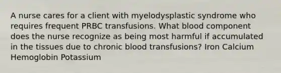 A nurse cares for a client with myelodysplastic syndrome who requires frequent PRBC transfusions. What blood component does the nurse recognize as being most harmful if accumulated in the tissues due to chronic blood transfusions? Iron Calcium Hemoglobin Potassium