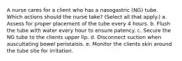 A nurse cares for a client who has a nasogastric (NG) tube. Which actions should the nurse take? (Select all that apply.) a. Assess for proper placement of the tube every 4 hours. b. Flush the tube with water every hour to ensure patency. c. Secure the NG tube to the clients upper lip. d. Disconnect suction when auscultating bowel peristalsis. e. Monitor the clients skin around the tube site for irritation.