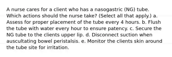 A nurse cares for a client who has a nasogastric (NG) tube. Which actions should the nurse take? (Select all that apply.) a. Assess for proper placement of the tube every 4 hours. b. Flush the tube with water every hour to ensure patency. c. Secure the NG tube to the clients upper lip. d. Disconnect suction when auscultating bowel peristalsis. e. Monitor the clients skin around the tube site for irritation.