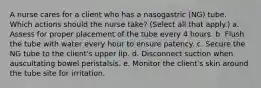 A nurse cares for a client who has a nasogastric (NG) tube. Which actions should the nurse take? (Select all that apply.) a. Assess for proper placement of the tube every 4 hours. b. Flush the tube with water every hour to ensure patency. c. Secure the NG tube to the client's upper lip. d. Disconnect suction when auscultating bowel peristalsis. e. Monitor the client's skin around the tube site for irritation.