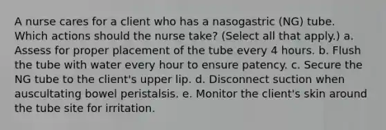 A nurse cares for a client who has a nasogastric (NG) tube. Which actions should the nurse take? (Select all that apply.) a. Assess for proper placement of the tube every 4 hours. b. Flush the tube with water every hour to ensure patency. c. Secure the NG tube to the client's upper lip. d. Disconnect suction when auscultating bowel peristalsis. e. Monitor the client's skin around the tube site for irritation.