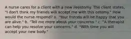 A nurse cares for a client with a new ileostomy. The client states, "I don't think my friends will accept me with this ostomy." How would the nurse respond? a. "Your friends will be happy that you are alive." b. "Tell me more about your concerns." c. "A therapist can help you resolve your concerns." d. "With time you will accept your new body."