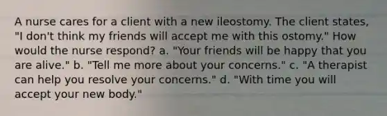 A nurse cares for a client with a new ileostomy. The client states, "I don't think my friends will accept me with this ostomy." How would the nurse respond? a. "Your friends will be happy that you are alive." b. "Tell me more about your concerns." c. "A therapist can help you resolve your concerns." d. "With time you will accept your new body."