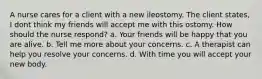 A nurse cares for a client with a new ileostomy. The client states, I dont think my friends will accept me with this ostomy. How should the nurse respond? a. Your friends will be happy that you are alive. b. Tell me more about your concerns. c. A therapist can help you resolve your concerns. d. With time you will accept your new body.