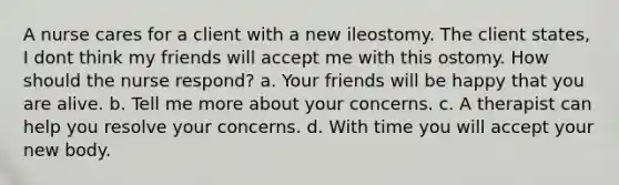 A nurse cares for a client with a new ileostomy. The client states, I dont think my friends will accept me with this ostomy. How should the nurse respond? a. Your friends will be happy that you are alive. b. Tell me more about your concerns. c. A therapist can help you resolve your concerns. d. With time you will accept your new body.