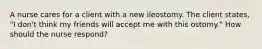 A nurse cares for a client with a new ileostomy. The client states, "I don't think my friends will accept me with this ostomy." How should the nurse respond?