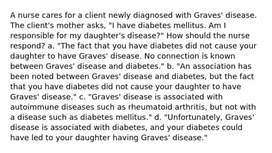 A nurse cares for a client newly diagnosed with Graves' disease. The client's mother asks, "I have diabetes mellitus. Am I responsible for my daughter's disease?" How should the nurse respond? a. "The fact that you have diabetes did not cause your daughter to have Graves' disease. No connection is known between Graves' disease and diabetes." b. "An association has been noted between Graves' disease and diabetes, but the fact that you have diabetes did not cause your daughter to have Graves' disease." c. "Graves' disease is associated with autoimmune diseases such as rheumatoid arthritis, but not with a disease such as diabetes mellitus." d. "Unfortunately, Graves' disease is associated with diabetes, and your diabetes could have led to your daughter having Graves' disease."