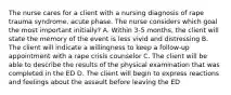 The nurse cares for a client with a nursing diagnosis of rape trauma syndrome, acute phase. The nurse considers which goal the most important initially? A. Within 3-5 months, the client will state the memory of the event is less vivid and distressing B. The client will indicate a willingness to keep a follow-up appointment with a rape crisis counselor C. The client will be able to describe the results of the physical examination that was completed in the ED D. The client will begin to express reactions and feelings about the assault before leaving the ED