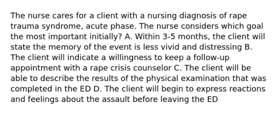 The nurse cares for a client with a nursing diagnosis of rape trauma syndrome, acute phase. The nurse considers which goal the most important initially? A. Within 3-5 months, the client will state the memory of the event is less vivid and distressing B. The client will indicate a willingness to keep a follow-up appointment with a rape crisis counselor C. The client will be able to describe the results of the physical examination that was completed in the ED D. The client will begin to express reactions and feelings about the assault before leaving the ED