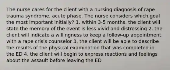 The nurse cares for the client with a nursing diagnosis of rape trauma syndrome, acute phase. The nurse considers which goal the most important initially? 1. within 3-5 months, the client will state the memory of the event is less vivid and distressing 2. the client will indicate a willingness to keep a follow-up appointment with a rape crisis counselor 3. the client will be able to describe the results of the physical examination that was completed in the ED 4. the client will begin to express reactions and feelings about the assault before leaving the ED