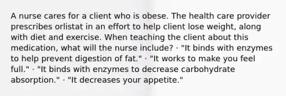 A nurse cares for a client who is obese. The health care provider prescribes orlistat in an effort to help client lose weight, along with diet and exercise. When teaching the client about this medication, what will the nurse include? · "It binds with enzymes to help prevent digestion of fat." · "It works to make you feel full." · "It binds with enzymes to decrease carbohydrate absorption." · "It decreases your appetite."