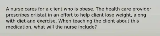 A nurse cares for a client who is obese. The health care provider prescribes orlistat in an effort to help client lose weight, along with diet and exercise. When teaching the client about this medication, what will the nurse include?