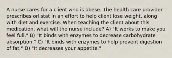 A nurse cares for a client who is obese. The health care provider prescribes orlistat in an effort to help client lose weight, along with diet and exercise. When teaching the client about this medication, what will the nurse include? A) "It works to make you feel full." B) "It binds with enzymes to decrease carbohydrate absorption." C) "It binds with enzymes to help prevent digestion of fat." D) "It decreases your appetite."