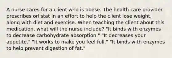 A nurse cares for a client who is obese. The health care provider prescribes orlistat in an effort to help the client lose weight, along with diet and exercise. When teaching the client about this medication, what will the nurse include? "It binds with enzymes to decrease carbohydrate absorption." "It decreases your appetite." "It works to make you feel full." "It binds with enzymes to help prevent digestion of fat."