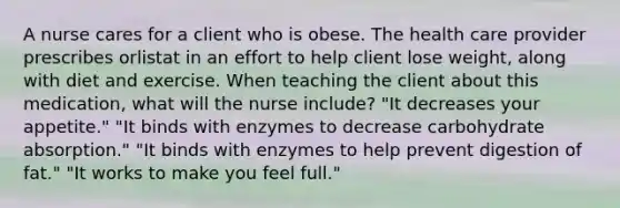 A nurse cares for a client who is obese. The health care provider prescribes orlistat in an effort to help client lose weight, along with diet and exercise. When teaching the client about this medication, what will the nurse include? "It decreases your appetite." "It binds with enzymes to decrease carbohydrate absorption." "It binds with enzymes to help prevent digestion of fat." "It works to make you feel full."