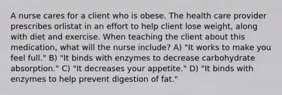 A nurse cares for a client who is obese. The health care provider prescribes orlistat in an effort to help client lose weight, along with diet and exercise. When teaching the client about this medication, what will the nurse include? A) "It works to make you feel full." B) "It binds with enzymes to decrease carbohydrate absorption." C) "It decreases your appetite." D) "It binds with enzymes to help prevent digestion of fat."