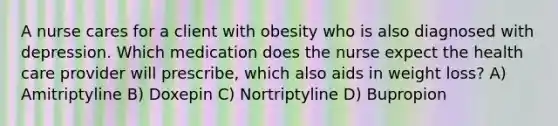 A nurse cares for a client with obesity who is also diagnosed with depression. Which medication does the nurse expect the health care provider will prescribe, which also aids in weight loss? A) Amitriptyline B) Doxepin C) Nortriptyline D) Bupropion