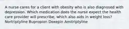 A nurse cares for a client with obesity who is also diagnosed with depression. Which medication does the nurse expect the health care provider will prescribe, which also aids in weight loss? Nortriptyline Bupropion Doxepin Amitriptyline